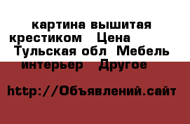 картина вышитая крестиком › Цена ­ 5 000 - Тульская обл. Мебель, интерьер » Другое   